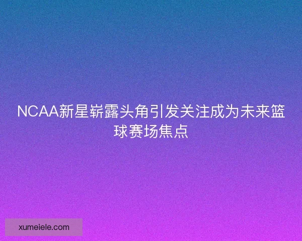 NCAA新星崭露头角引发关注成为未来篮球赛场焦点