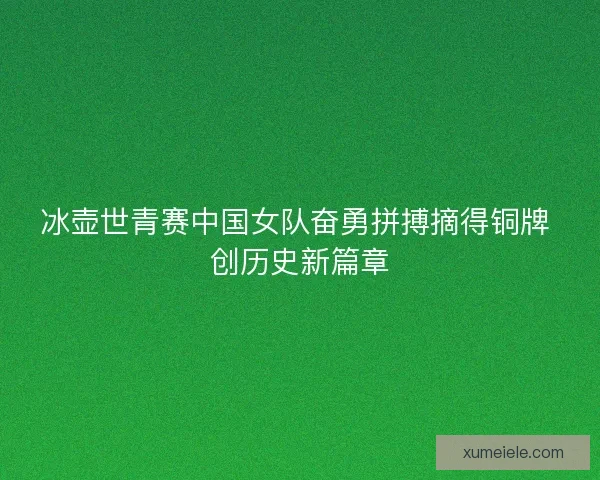 冰壶世青赛中国女队奋勇拼搏摘得铜牌 创历史新篇章