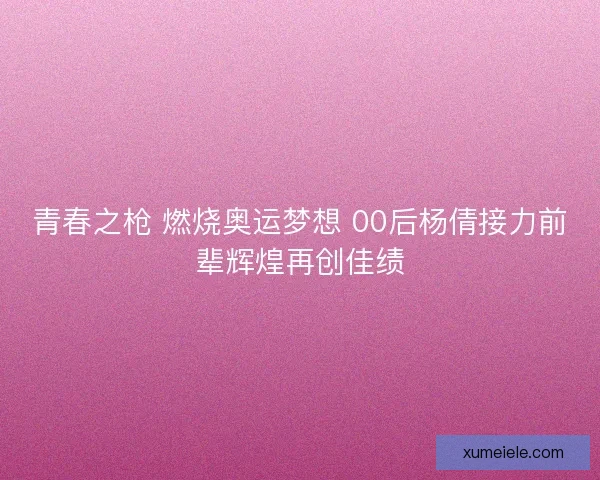青春之枪 燃烧奥运梦想 00后杨倩接力前辈辉煌再创佳绩