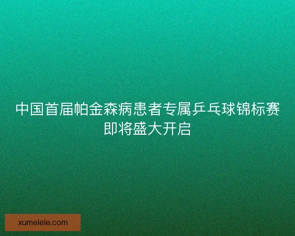 中国首届帕金森病患者专属乒乓球锦标赛即将盛大开启