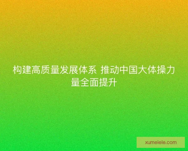 构建高质量发展体系 推动中国大体操力量全面提升 构建高质量发展体系 推动中国大体操力量全面提升