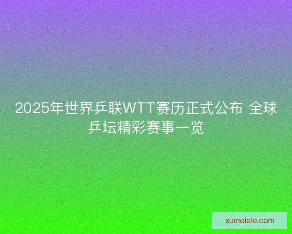 2025年世界乒联WTT赛历正式公布 全球乒坛精彩赛事一览