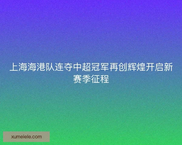 上海海港队连夺中超冠军再创辉煌开启新赛季征程