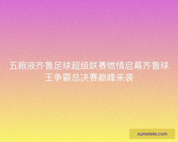 五粮液齐鲁足球超级联赛燃情启幕齐鲁球王争霸总决赛巅峰来袭