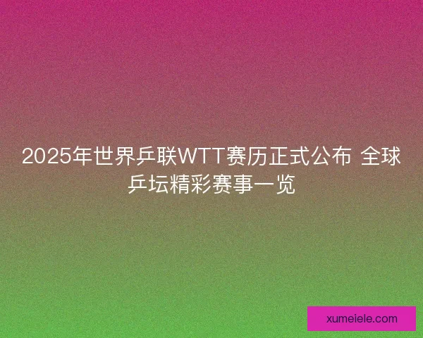 2025年世界乒联WTT赛历正式公布 全球乒坛精彩赛事一览