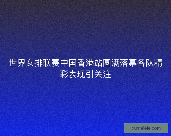 世界女排联赛中国香港站圆满落幕各队精彩表现引关注
