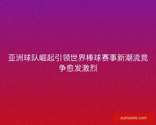 亚洲球队崛起引领世界棒球赛事新潮流竞争愈发激烈