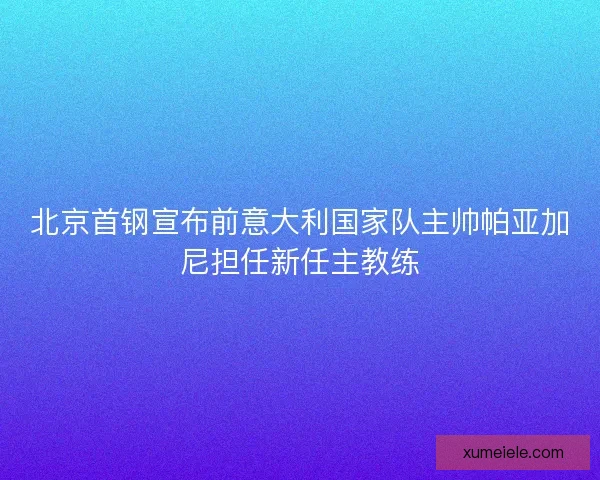 北京首钢宣布前意大利国家队主帅帕亚加尼担任新任主教练