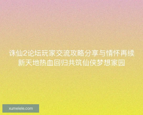 诛仙2论坛玩家交流攻略分享与情怀再续新天地热血回归共筑仙侠梦想家园