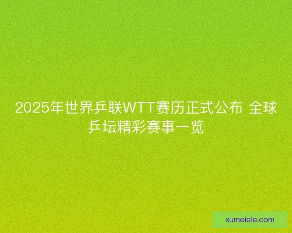 2025年世界乒联WTT赛历正式公布 全球乒坛精彩赛事一览