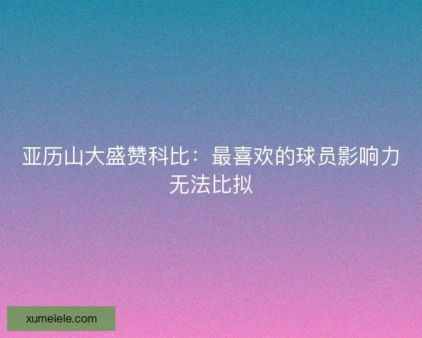 亚历山大盛赞科比：最喜欢的球员影响力无法比拟