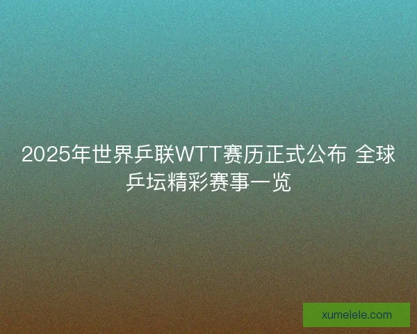 2025年世界乒联WTT赛历正式公布 全球乒坛精彩赛事一览
