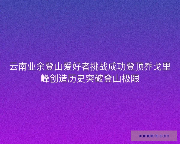 云南业余登山爱好者挑战成功登顶乔戈里峰创造历史突破登山极限