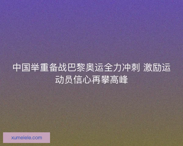中国举重备战巴黎奥运全力冲刺 激励运动员信心再攀高峰