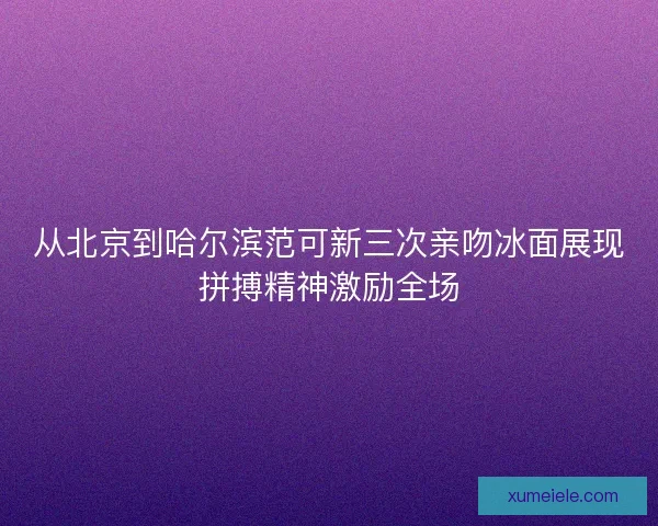 从北京到哈尔滨范可新三次亲吻冰面展现拼搏精神激励全场