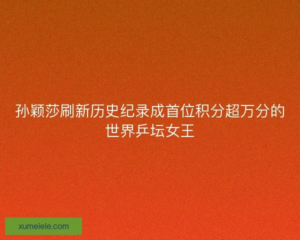 孙颖莎刷新历史纪录成首位积分超万分的世界乒坛女王
